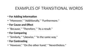EXAMPLES OF TRANSITIONAL WORDS
• For Adding Information
• "Moreover," "Additionally," "Furthermore."
• For Cause and Effect
• "Because," "Therefore," "As a result."
• For Comparing
• "Similarly," "Likewise," "In the same way."
• For Contrasting
• "However," "On the other hand," "Nevertheless."
 