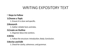 WRITING EXPOSITORY TEXT
• Steps to Follow
1.Choose a Topic
1. Ensure it is clear and specific.
2.Research
1. Gather reliable facts and data.
3.Create an Outline
1. Organize ideas into sections.
4.Write
1. Follow the structure: Introduction, Body, Conclusion.
5.Revise and Edit
1. Check for clarity, coherence, and grammar.
 