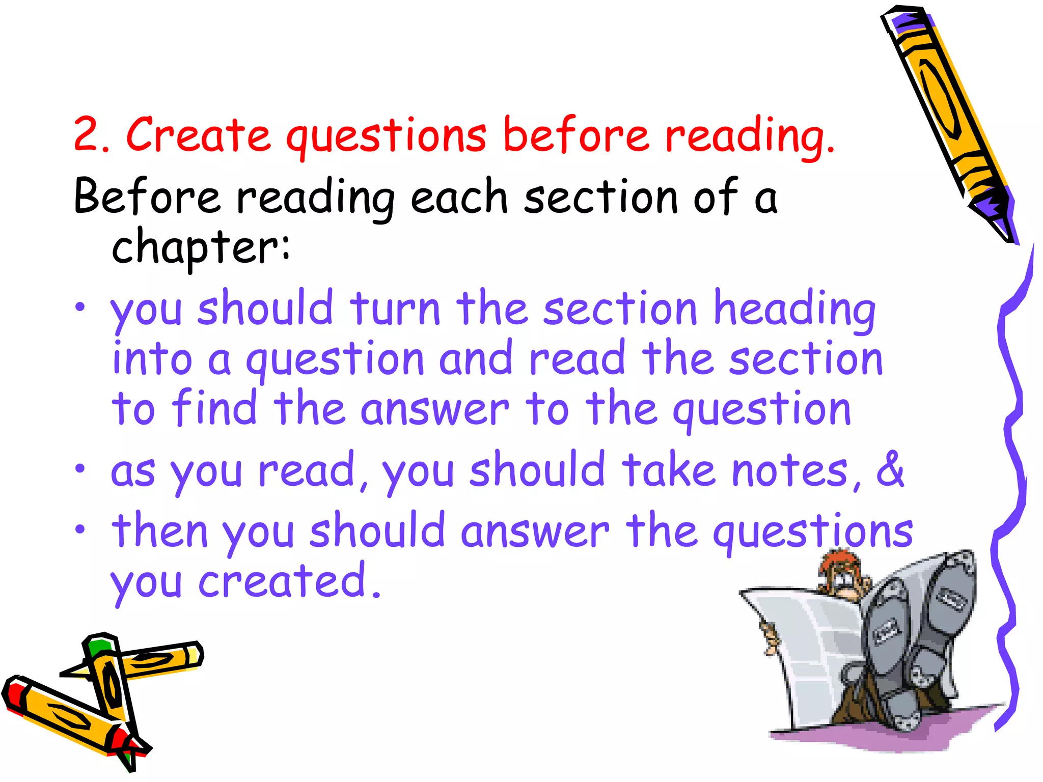 2. Create questions before reading.
Before reading each section of a
chapter:
• you should turn the section heading
into a question and read the section
to find the answer to the question
• as you read, you should take notes, &
• then you should answer the questions
you created.
 