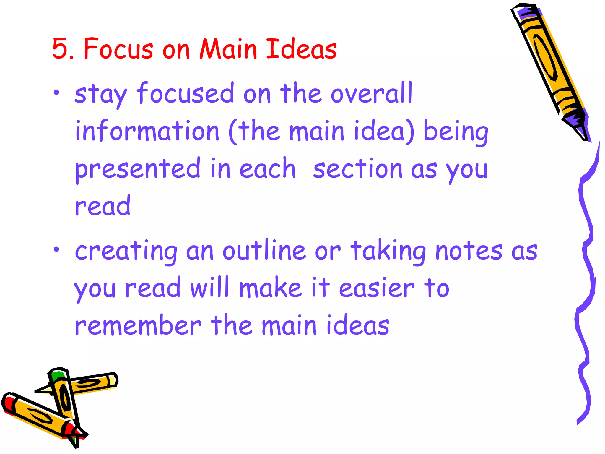 5. Focus on Main Ideas
• stay focused on the overall
information (the main idea) being
presented in each section as you
read
• creating an outline or taking notes as
you read will make it easier to
remember the main ideas
 