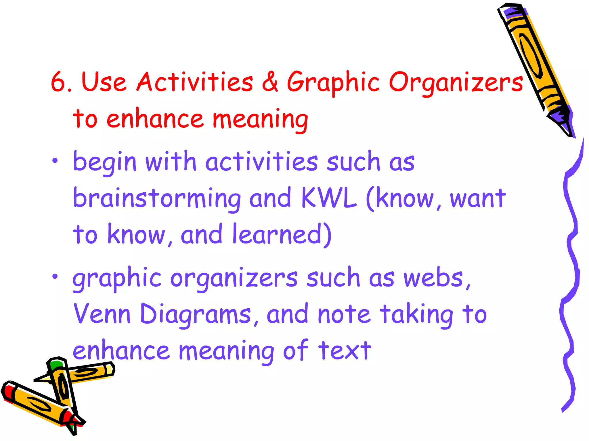 6. Use Activities & Graphic Organizers
to enhance meaning
• begin with activities such as
brainstorming and KWL (know, want
to know, and learned)
• graphic organizers such as webs,
Venn Diagrams, and note taking to
enhance meaning of text
 