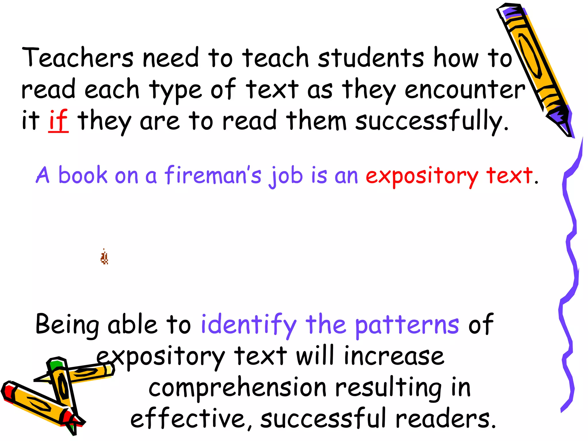 Teachers need to teach students how to
read each type of text as they encounter
it if they are to read them successfully.
A book on a fireman’s job is an expository text.
Being able to identify the patterns of
expository text will increase
comprehension resulting in
effective, successful readers.
 