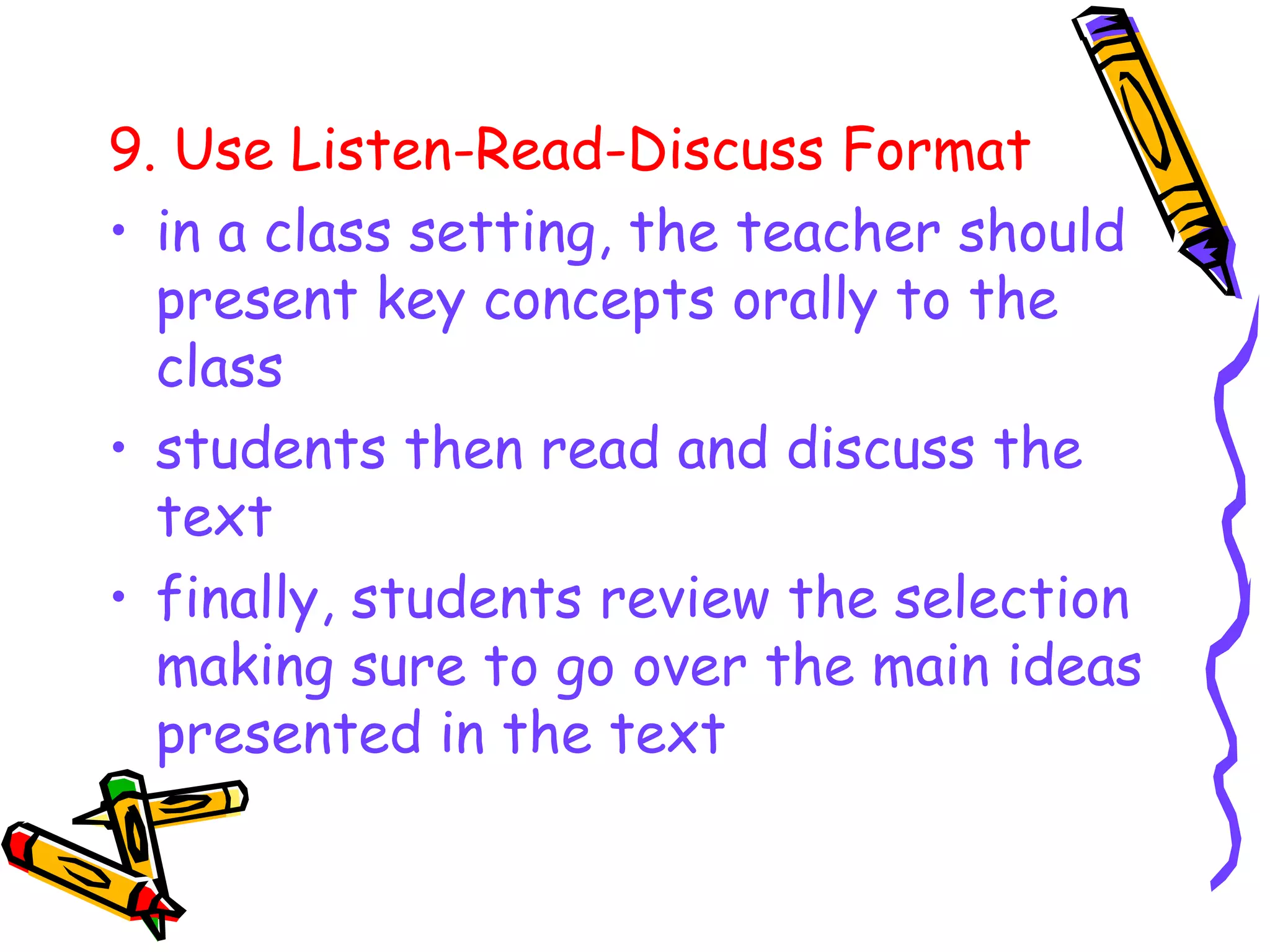 9. Use Listen-Read-Discuss Format
• in a class setting, the teacher should
present key concepts orally to the
class
• students then read and discuss the
text
• finally, students review the selection
making sure to go over the main ideas
presented in the text
 