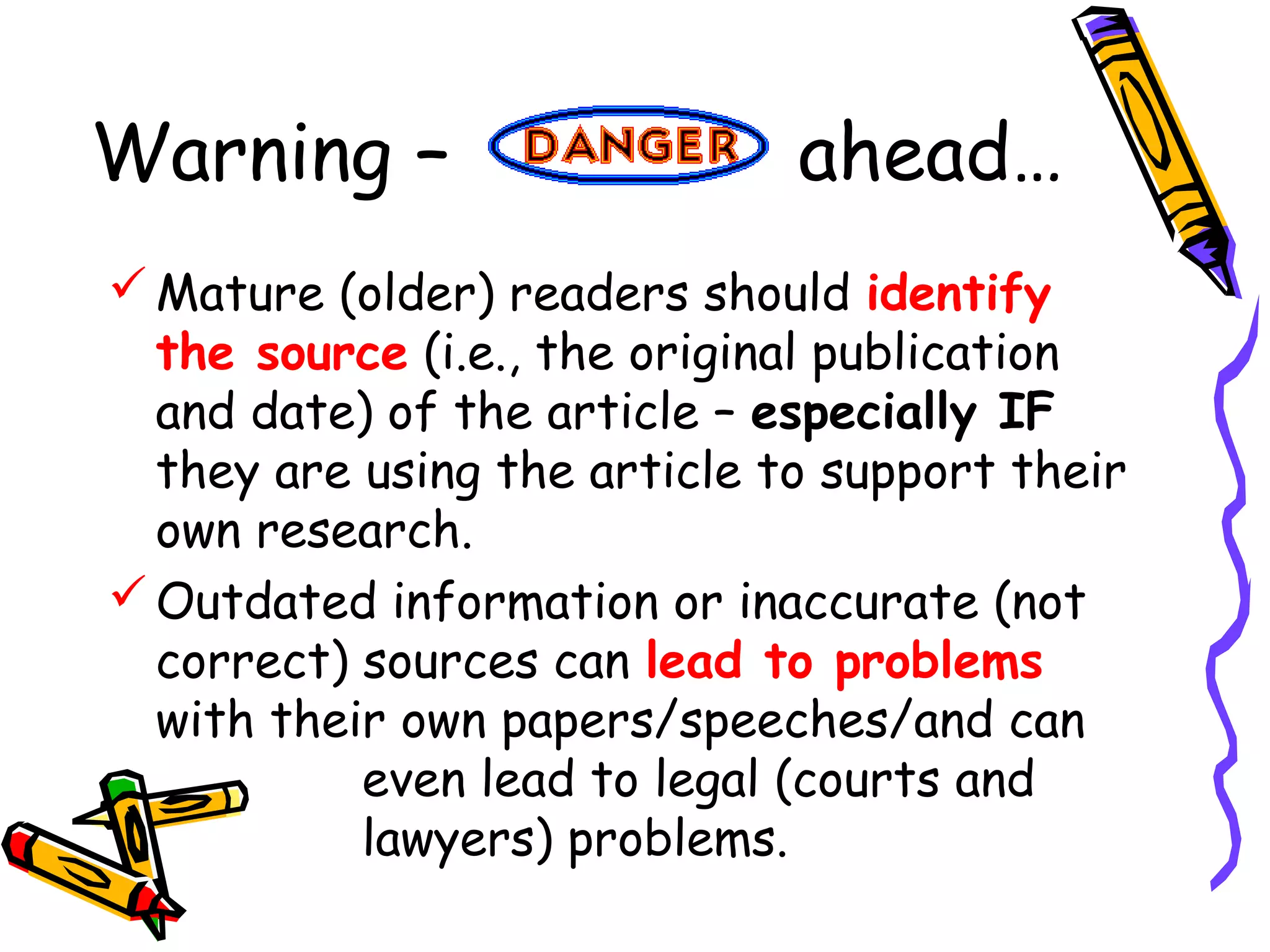 Warning – ahead…
Mature (older) readers should identify
the source (i.e., the original publication
and date) of the article – especially IF
they are using the article to support their
own research.
Outdated information or inaccurate (not
correct) sources can lead to problems
with their own papers/speeches/and can
even lead to legal (courts and
lawyers) problems.
 
