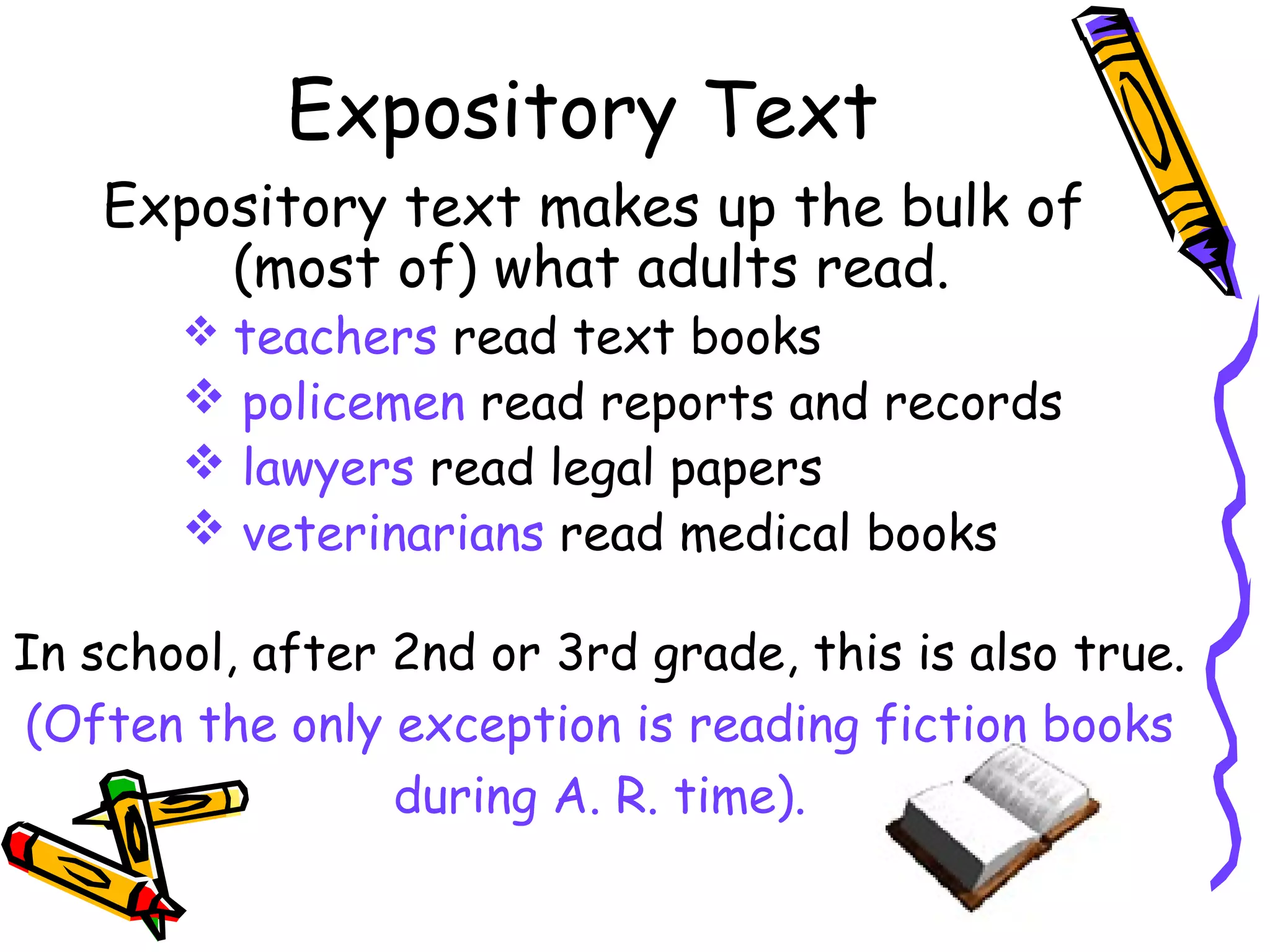 Expository Text
Expository text makes up the bulk of
(most of) what adults read.
 teachers read text books
 policemen read reports and records
 lawyers read legal papers
 veterinarians read medical books
In school, after 2nd or 3rd grade, this is also true.
(Often the only exception is reading fiction books
during A. R. time).
 