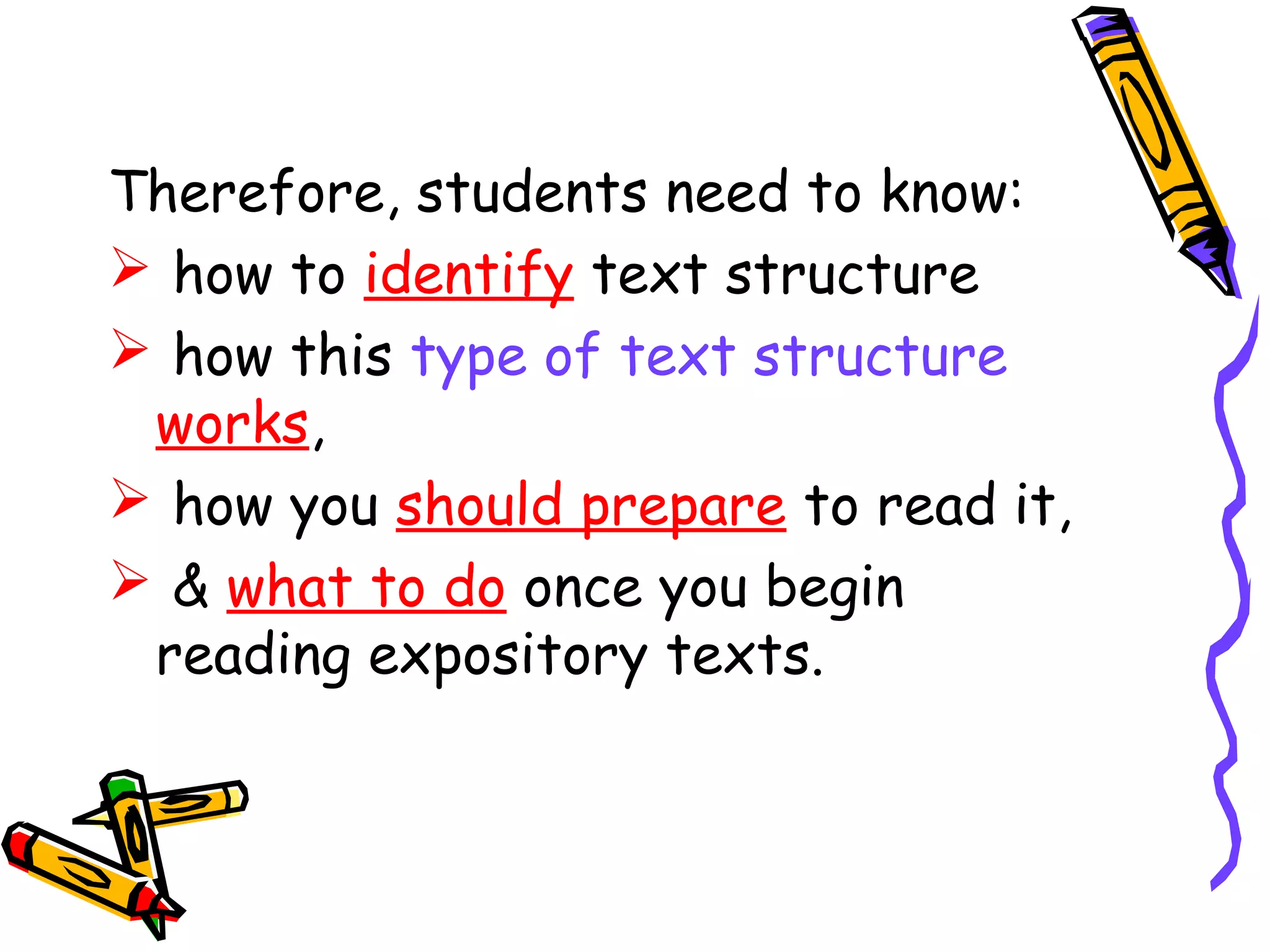 Therefore, students need to know:
 how to identify text structure
 how this type of text structure
works,
 how you should prepare to read it,
 & what to do once you begin
reading expository texts.
 