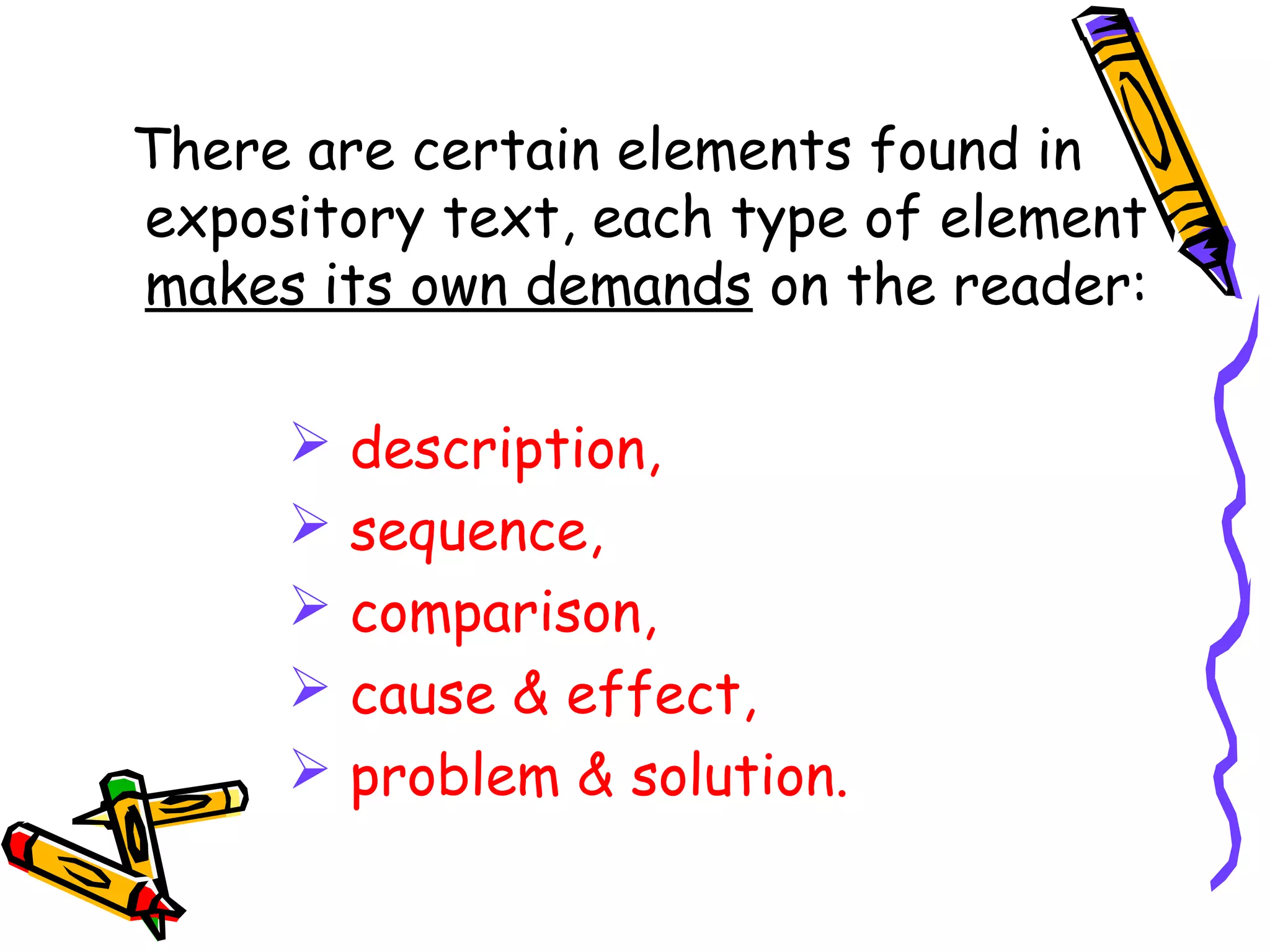 There are certain elements found in
expository text, each type of element
makes its own demands on the reader:
 description,
 sequence,
 comparison,
 cause & effect,
 problem & solution.
 