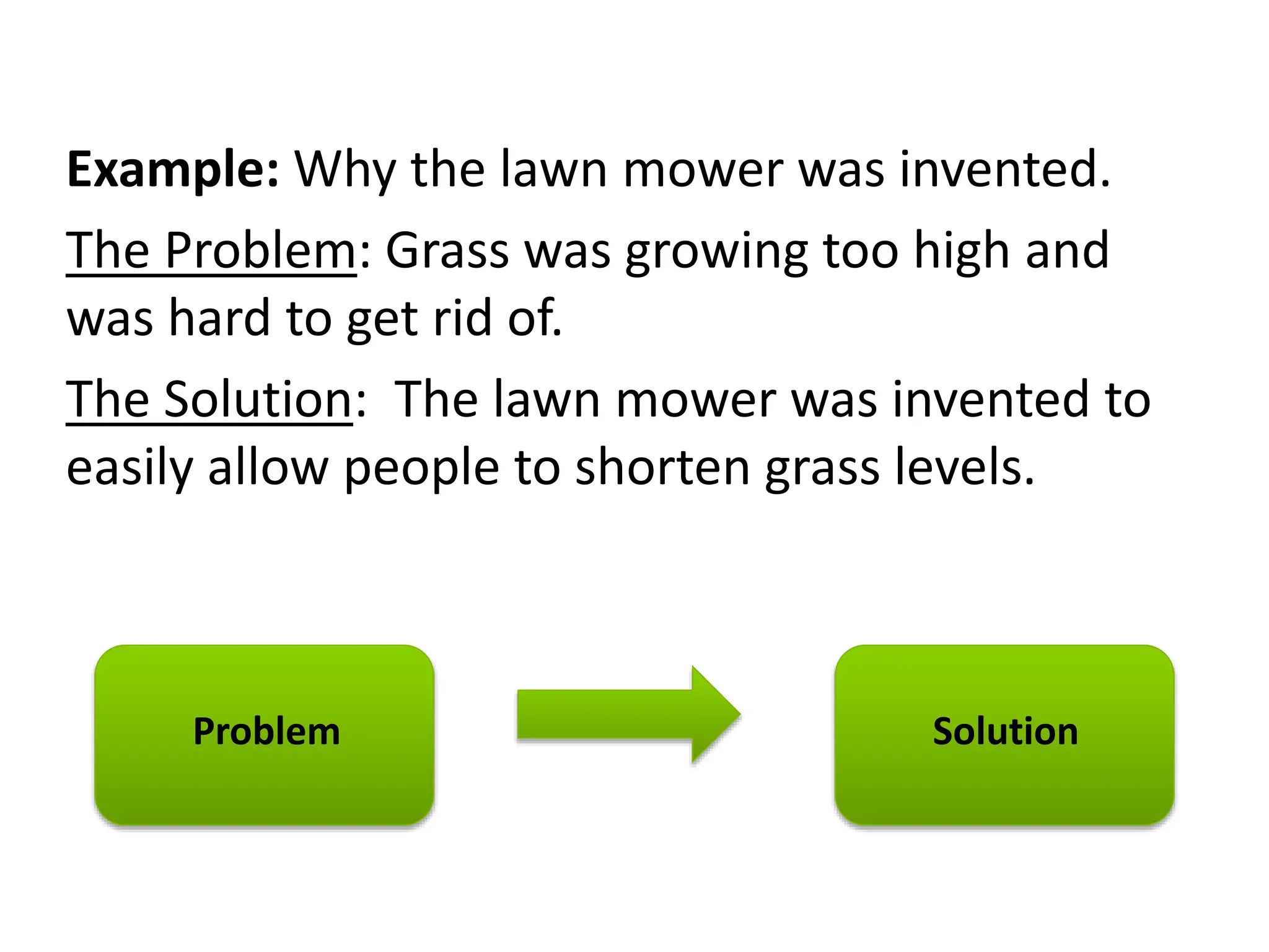 Example: Why the lawn mower was invented.
The Problem: Grass was growing too high and
was hard to get rid of.
The Solution: The lawn mower was invented to
easily allow people to shorten grass levels.
Problem Solution
 