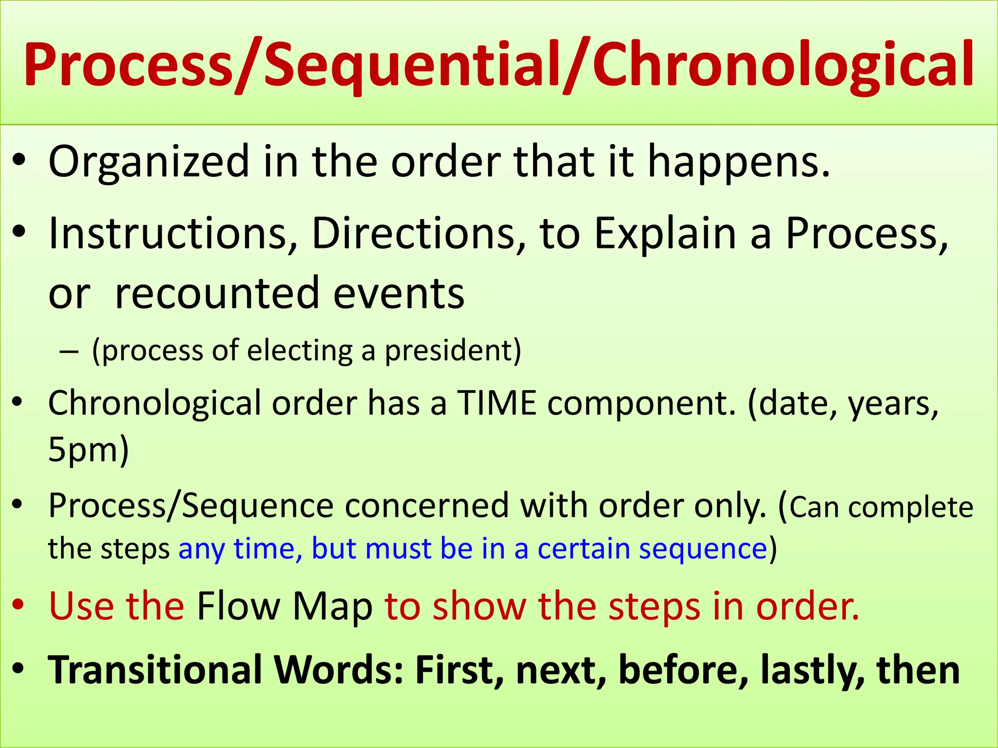 Process/Sequential/Chronological
• Organized in the order that it happens.
• Instructions, Directions, to Explain a Process,
or recounted events
– (process of electing a president)
• Chronological order has a TIME component. (date, years,
5pm)
• Process/Sequence concerned with order only. (Can complete
the steps any time, but must be in a certain sequence)
• Use the Flow Map to show the steps in order.
• Transitional Words: First, next, before, lastly, then
 