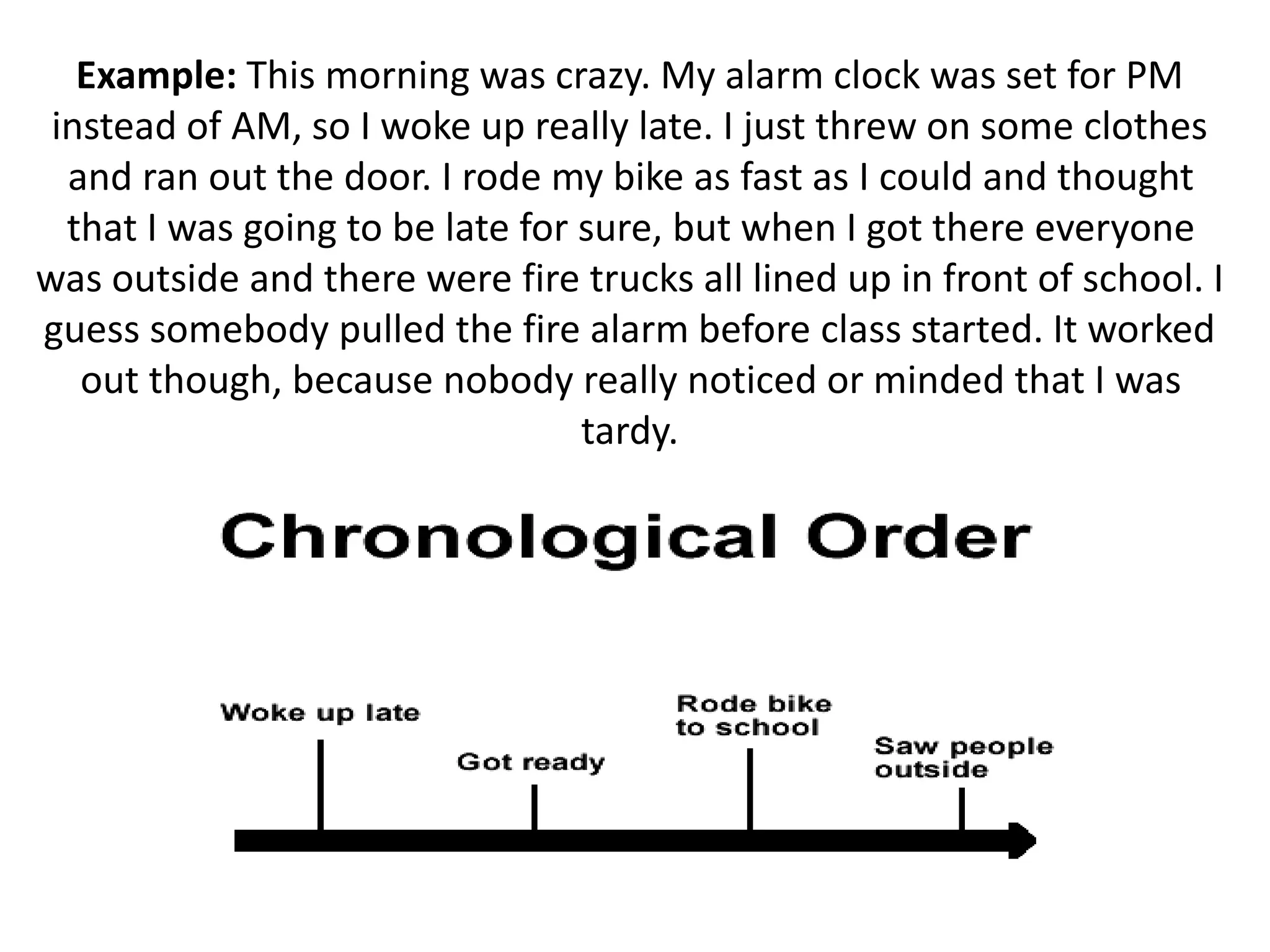 Example: This morning was crazy. My alarm clock was set for PM
instead of AM, so I woke up really late. I just threw on some clothes
and ran out the door. I rode my bike as fast as I could and thought
that I was going to be late for sure, but when I got there everyone
was outside and there were fire trucks all lined up in front of school. I
guess somebody pulled the fire alarm before class started. It worked
out though, because nobody really noticed or minded that I was
tardy.
 