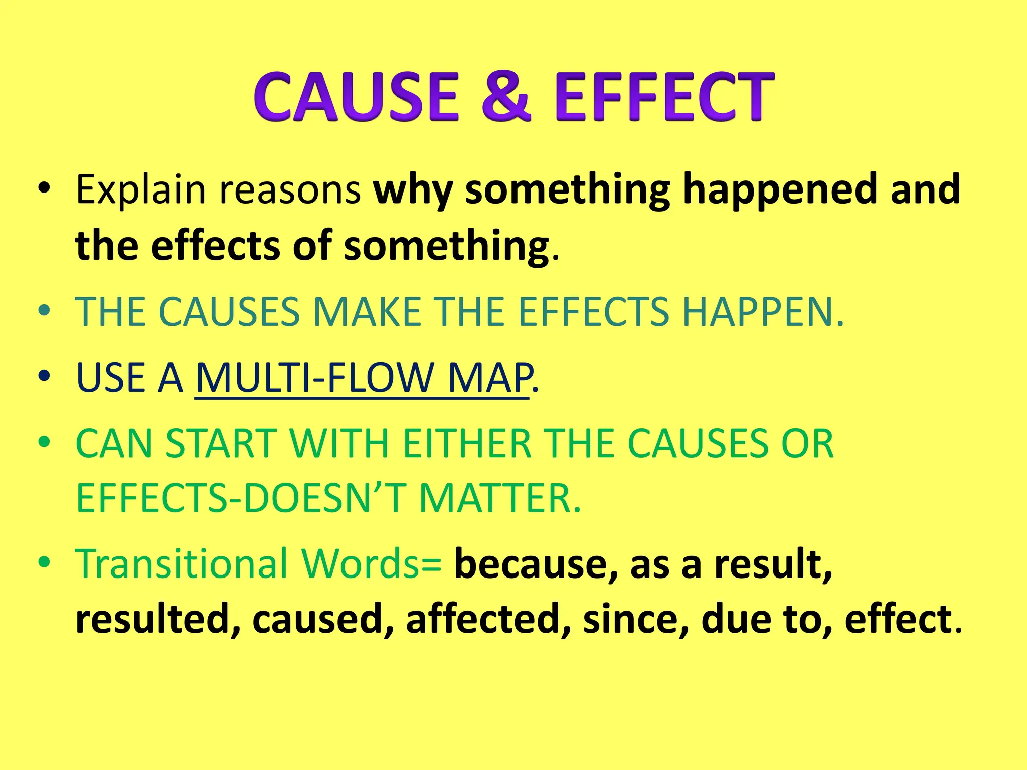 • Explain reasons why something happened and
the effects of something.
• THE CAUSES MAKE THE EFFECTS HAPPEN.
• USE A MULTI-FLOW MAP.
• CAN START WITH EITHER THE CAUSES OR
EFFECTS-DOESN’T MATTER.
• Transitional Words= because, as a result,
resulted, caused, affected, since, due to, effect.
 