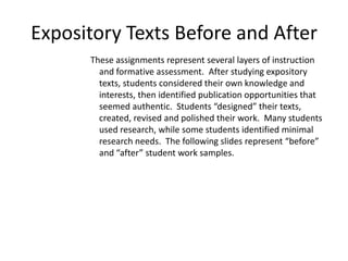 Expository Texts Before and After
      These assignments represent several layers of instruction
        and formative assessment. After studying expository
        texts, students considered their own knowledge and
        interests, then identified publication opportunities that
        seemed authentic. Students “designed” their texts,
        created, revised and polished their work. Many students
        used research, while some students identified minimal
        research needs. The following slides represent “before”
        and “after” student work samples.
 