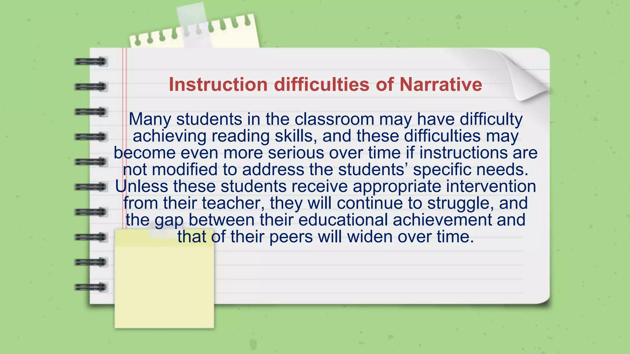 Instruction difficulties of Narrative
Many students in the classroom may have difficulty
achieving reading skills, and these difficulties may
become even more serious over time if instructions are
not modified to address the students’ specific needs.
Unless these students receive appropriate intervention
from their teacher, they will continue to struggle, and
the gap between their educational achievement and
that of their peers will widen over time.
 