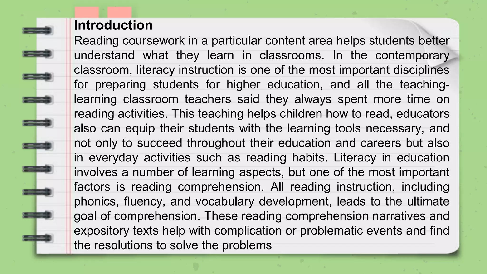 Introduction
Reading coursework in a particular content area helps students better
understand what they learn in classrooms. In the contemporary
classroom, literacy instruction is one of the most important disciplines
for preparing students for higher education, and all the teaching-
learning classroom teachers said they always spent more time on
reading activities. This teaching helps children how to read, educators
also can equip their students with the learning tools necessary, and
not only to succeed throughout their education and careers but also
in everyday activities such as reading habits. Literacy in education
involves a number of learning aspects, but one of the most important
factors is reading comprehension. All reading instruction, including
phonics, fluency, and vocabulary development, leads to the ultimate
goal of comprehension. These reading comprehension narratives and
expository texts help with complication or problematic events and find
the resolutions to solve the problems
 