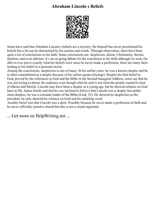 Abraham Lincoln s Beliefs
Some have said that Abraham Lincoln s beliefs are a mystery. He himself has never proclaimed his
beliefs but a lot can be determined by his actions and words. Through observation, there have been
quite a lot of conclusions to his faith. Some conclusions are: skepticism, deism, Christianity, theism,
fatalism, and even atheism. It s an on going debate for the conclusion to his faith although we won t be
able to ever prove exactly what his beliefs were since he never made a profession, there are many facts
leading to his belief in a personal savior.
Among the conclusions, skepticism is one of many. In his earlier years, he was a known skeptic and he
is often remembered as a skeptic because of his earlier quotes (George). Despite his firm belief in
God, proved by the references to God and the Bible in the Second Inaugural Address, some say that he
was just trying to please the audience even though what he said is not what the people wanted to hear
(Calhoun and Morel). Lincoln may have been a skeptic at a young age, but he showed reliance on God
later in life. James Smith said that he was inclined to believe that Lincoln was a skeptic but unlike
most skeptics, he was a constant reader of the Bible (Lind, 51). He showed no skepticism as the
president, he only showed his reliance on God and his unfailing word.
Another belief was that Lincoln was a deist. Possibly because he never made a profession of faith and
he never officially joined a church but this is not a sound argument.
... Get more on HelpWriting.net ...
 