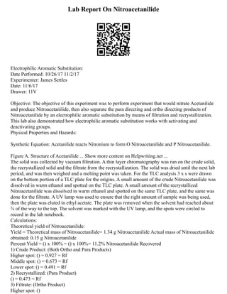 Lab Report On Nitroacetanilide
Electrophilic Aromatic Substitution:
Date Performed: 10/26/17 11/2/17
Experimenter: James Settles
Date: 11/6/17
Drawer: 11V
Objective: The objective of this experiment was to perform experiment that would nitrate Acetanilide
and produce Nitroacetanilide, then also separate the para directing and ortho directing products of
Nitroacetanilide by an electrophilic aromatic substitution by means of filtration and recrystallization.
This lab also demonstrated how electrophilic aromatic substitution works with activating and
deactivating groups.
Physical Properties and Hazards:
Synthetic Equation: Acetanilide reacts Nitronium to form O Nitroacetanilide and P Nitroacetanilide.
Figure A. Structure of Acetanilide ... Show more content on Helpwriting.net ...
The solid was collected by vacuum filtration. A thin layer chromatography was run on the crude solid,
the recrystallized solid and the filtrate from the recrystallization. The solid was dried until the next lab
period, and was then weighed and a melting point was taken. For the TLC analysis 3 x s were drawn
on the bottom portion of a TLC plate for the origins. A small amount of the crude Nitroacetanilide was
dissolved in warm ethanol and spotted on the TLC plate. A small amount of the recrystallized
Nitroacetanilide was dissolved in warm ethanol and spotted on the same TLC plate, and the same was
done for the filtrate. A UV lamp was used to ensure that the right amount of sample was being used,
then the plate was eluted in ethyl acetate. The plate was removed when the solvent had reached about
3⁄4 of the way to the top. The solvent was marked with the UV lamp, and the spots were circled to
record in the lab notebook.
Calculations:
Theoretical yield of Nitroacetanilide:
Yield = Theoretical mass of Nitroacetanilide= 1.34 g Nitroacetanilide Actual mass of Nitroacetanilide
obtained: 0.15 g Nitroacetanilide
Percent Yield = () x 100% = () x 100%= 11.2% Nitroacetanilide Recovered
1) Crude Product: (Both Ortho and Para Products)
Higher spot: () = 0.927 = Rf
Middle spot: () = 0.673 = Rf
Lower spot: () = 0.491 = Rf
2) Recrystallized: (Para Product)
() = 0.473 = Rf
3) Filtrate: (Ortho Product)
Higher spot: ()
 