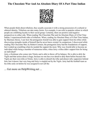 The Chocolate War And An Absolute Diary Of A Part Time Indian
When people think about tribalism, they usually associate it with a strong possession of a cultural or
ethnical identity. Tribalism can take many forms. For example, it can refer to popular culture in which
people are exhibiting loyalty to their social group. Certainly, there are positive and negative
perspectives to either side. When reading The Chocolate War and An Absolute Diary of A Part Time
Indian, I experienced both sides of tribalism. When, reading An Absolute Diary of A Part Time Indian,
by Sherman Alexie, I saw how the protagonist Arnold was able to gain support from his tribes while
discovering strengths inside of himself that he never knew existed. In comparison, I discovered while
reading The Chocolate War, by Robert Cormier, the protagonist Jerry had the foundations of support,
but it ended up crumbling when he needed the support the most. Why was Arnold able to become an
individual while being a member of numerous tribes, when Jerry s tribes didn t support him for being
an individual?
Jerry, a freshman who comes into Trinity and is able to throw off its balance. He is able to defy the
Vigils and that action alone is huge, because no one has ever dared to defy them before because the
Vigils are their own tribe at Trinity. Jerry is able to disturb the tribe and almost rally supporters behind
him, but it doesn t last very long and Jerry is singled out by the Vigils. Jerry had the football team as
his tribe early on before he was assigned to not sell the
... Get more on HelpWriting.net ...
 