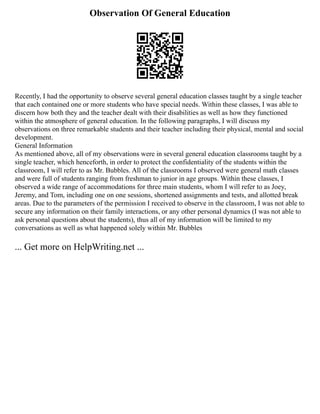 Observation Of General Education
Recently, I had the opportunity to observe several general education classes taught by a single teacher
that each contained one or more students who have special needs. Within these classes, I was able to
discern how both they and the teacher dealt with their disabilities as well as how they functioned
within the atmosphere of general education. In the following paragraphs, I will discuss my
observations on three remarkable students and their teacher including their physical, mental and social
development.
General Information
As mentioned above, all of my observations were in several general education classrooms taught by a
single teacher, which henceforth, in order to protect the confidentiality of the students within the
classroom, I will refer to as Mr. Bubbles. All of the classrooms I observed were general math classes
and were full of students ranging from freshman to junior in age groups. Within these classes, I
observed a wide range of accommodations for three main students, whom I will refer to as Joey,
Jeremy, and Tom, including one on one sessions, shortened assignments and tests, and allotted break
areas. Due to the parameters of the permission I received to observe in the classroom, I was not able to
secure any information on their family interactions, or any other personal dynamics (I was not able to
ask personal questions about the students), thus all of my information will be limited to my
conversations as well as what happened solely within Mr. Bubbles
... Get more on HelpWriting.net ...
 