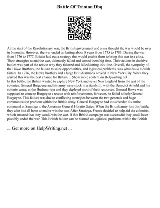 Battle Of Trenton Dbq
At the start of the Revolutionary war, the British government and army thought the war would be over
in 6 months. However, the war ended up lasting about 8 years from 1775 to 1783. During the war
from 1776 to 1777, Britain laid out a strategy that would enable them to bring this war to a close.
Their strategies to end the war, ultimately failed and costed them big time. Their actions in decisive
battles was part of the reason why they faltered and failed during this time. Overall, the sympathy of
the Howe Brothers, the failure to seize opportunities, and logistical problems, was what cause British
failure. In 1776, the Howe brothers and a large British armada arrived in New York City. When they
arrived this was the best chance for Britain ... Show more content on Helpwriting.net ...
In this battle, the British wanted to capture New York and sever New England from the rest of the
colonies. General Burgoyne and his army were stuck in a standstill, with the Benedict Arnold and his
colonist army, at the Hudson river and they depleted most of their resources. General Howe was
supposed to come to Burgoyne s rescue with reinforcements, however, he failed to help General
Burgoyne. This failure was due to conflicting strategies between the two generals and huge
communication problem within the British army. General Burgoyne had to surrender his entire
command at Saratoga to the American General Horatio Gates. When the British army lost this battle,
they also lost all hope to end or win the war. After Saratoga, France decided to help aid the colonists,
which ensured that they would win the war. If this British campaign was successful they could have
possibly ended the war. This British failure can be blamed on logistical problems within the British
... Get more on HelpWriting.net ...
 