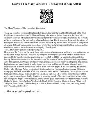 Essay on The Many Versions of The Legend of King Arthur
The Many Versions of The Legend of King Arthur
There are countless versions of the legend of King Arthur and the knights of the Round Table. Most
English versions are based on Sir Thomas Malory s Le Morte d Arthur, but where did these tales
originate, and what different interpretations are there today? This essay seeks to examine the roots and
different renditions of the various legends circulating today. The first section deals with the origins of
the legend. The second section speculates on who the real King Arthur could have been. A comparison
of several different versions, and suggestions of why they differ are given in the third section, and the
conclusion presents an analysis on the ambiguity of the legend.
The ... Show more content on Helpwriting.net ...
He was also the first to use the name Camelot for Arthur s headquarters, and it was he who first told us
of the Grail, though he didn t associate any religious meaning to it (It was Robert de Boron who is
responsible for transforming the grail into a holy symbol, in 1210). He was the first to supply the
literary form of the romance, to the transmission of the stories of Arthur. (Britannia web page) In the
early 13th century, the Vulgate Cycle is written, changing the stories from verse to prose. The material
begins to take on more historical and religious overtones, and here the idea that Mordred is the
incestuous son ofArthur is introduced (David Nash Ford web page). In the 15th century, Sir Thomas
Malory s Le Morte de Arthur is published. It is the definitive English Athurian romance (Britannia
web page), and With one stroke of his pen, he transformed Arthur s Court from Dark Age obscurity to
the height of middle age pageantry (David Nash Ford web page). It is on this book that many of the
modern versions are based, but by this time, it is mainly a work of literature, and there is little history
left amongst his pages. From these roots, many famous poets and writers have been inspired. William
Blake, Sir Walter Scott, William Wordsworth, Ralph Waldo Emerson, Matthew Arnold Alfred Lord
Tennyson, Mark Twain, Thomas Hardy, C.S.Lewis, John Steinbeck, Mary Stuart, and many, many
more According to Geoffrey
... Get more on HelpWriting.net ...
 