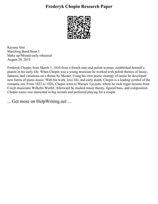 Frederyk Chopin Research Paper
Kayana Aloi
Marching Band Hour 1
Make up/Missed early rehearsal
August 20, 2015
Frederyk Chopin, born March 1, 1810 from a french man and polish woman, established himself a
pianist in his early life. When Chopin was a young musician he worked with polish themes of music,
fantasia, and variations on a theme by Mozart. Using his own poetic strategy of music he developed
new forms of piano music. With his work, love life, and early death, Chopin is a leading symbol of the
romantic era. From 1823 to 1826, Chopin went to Warsaw Lyceum, where he took organ lessons from
Czech musicians Wilhelm Wurfel. Afterward he studied music theory, figured bass, and composition.
Chopin wasn t too interested in big recitals and preferred playing for a couple
... Get more on HelpWriting.net ...
 