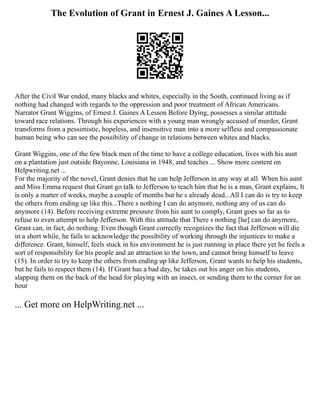 The Evolution of Grant in Ernest J. Gaines A Lesson...
After the Civil War ended, many blacks and whites, especially in the South, continued living as if
nothing had changed with regards to the oppression and poor treatment of African Americans.
Narrator Grant Wiggins, of Ernest J. Gaines A Lesson Before Dying, possesses a similar attitude
toward race relations. Through his experiences with a young man wrongly accused of murder, Grant
transforms from a pessimistic, hopeless, and insensitive man into a more selfless and compassionate
human being who can see the possibility of change in relations between whites and blacks.
Grant Wiggins, one of the few black men of the time to have a college education, lives with his aunt
on a plantation just outside Bayonne, Louisiana in 1948, and teaches ... Show more content on
Helpwriting.net ...
For the majority of the novel, Grant denies that he can help Jefferson in any way at all. When his aunt
and Miss Emma request that Grant go talk to Jefferson to teach him that he is a man, Grant explains, It
is only a matter of weeks, maybe a couple of months but he s already dead...All I can do is try to keep
the others from ending up like this...There s nothing I can do anymore, nothing any of us can do
anymore (14). Before receiving extreme pressure from his aunt to comply, Grant goes so far as to
refuse to even attempt to help Jefferson. With this attitude that There s nothing [he] can do anymore,
Grant can, in fact, do nothing. Even though Grant correctly recognizes the fact that Jefferson will die
in a short while, he fails to acknowledge the possibility of working through the injustices to make a
difference. Grant, himself, feels stuck in his environment he is just running in place there yet he feels a
sort of responsibility for his people and an attraction to the town, and cannot bring himself to leave
(15). In order to try to keep the others from ending up like Jefferson, Grant wants to help his students,
but he fails to respect them (14). If Grant has a bad day, he takes out his anger on his students,
slapping them on the back of the head for playing with an insect, or sending them to the corner for an
hour
... Get more on HelpWriting.net ...
 