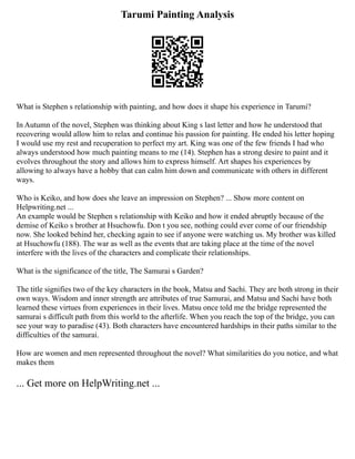 Tarumi Painting Analysis
What is Stephen s relationship with painting, and how does it shape his experience in Tarumi?
In Autumn of the novel, Stephen was thinking about King s last letter and how he understood that
recovering would allow him to relax and continue his passion for painting. He ended his letter hoping
I would use my rest and recuperation to perfect my art. King was one of the few friends I had who
always understood how much painting means to me (14). Stephen has a strong desire to paint and it
evolves throughout the story and allows him to express himself. Art shapes his experiences by
allowing to always have a hobby that can calm him down and communicate with others in different
ways.
Who is Keiko, and how does she leave an impression on Stephen? ... Show more content on
Helpwriting.net ...
An example would be Stephen s relationship with Keiko and how it ended abruptly because of the
demise of Keiko s brother at Hsuchowfu. Don t you see, nothing could ever come of our friendship
now. She looked behind her, checking again to see if anyone were watching us. My brother was killed
at Hsuchowfu (188). The war as well as the events that are taking place at the time of the novel
interfere with the lives of the characters and complicate their relationships.
What is the significance of the title, The Samurai s Garden?
The title signifies two of the key characters in the book, Matsu and Sachi. They are both strong in their
own ways. Wisdom and inner strength are attributes of true Samurai, and Matsu and Sachi have both
learned these virtues from experiences in their lives. Matsu once told me the bridge represented the
samurai s difficult path from this world to the afterlife. When you reach the top of the bridge, you can
see your way to paradise (43). Both characters have encountered hardships in their paths similar to the
difficulties of the samurai.
How are women and men represented throughout the novel? What similarities do you notice, and what
makes them
... Get more on HelpWriting.net ...
 