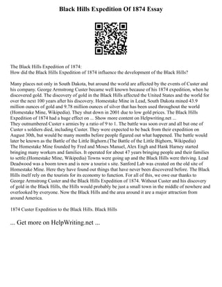 Black Hills Expedition Of 1874 Essay
The Black Hills Expedition of 1874:
How did the Black Hills Expedition of 1874 influence the development of the Black Hills?
Many places not only in South Dakota, but around the world are affected by the events of Custer and
his company. George Armstrong Custer became well known because of his 1874 expedition, when he
discovered gold. The discovery of gold in the Black Hills affected the United States and the world for
over the next 100 years after his discovery. Homestake Mine in Lead, South Dakota mined 43.9
million ounces of gold and 9.78 million ounces of silver that has been used throughout the world
(Homestake Mine, Wikipedia). They shut down in 2001 due to low gold prices. The Black Hills
Expedition of 1874 had a huge effect on ... Show more content on Helpwriting.net ...
They outnumbered Custer s armies by a ratio of 9 to 1. The battle was soon over and all but one of
Custer s soldiers died, including Custer. They were expected to be back from their expedition on
August 30th, but would be many months before people figured out what happened. The battle would
later be known as the Battle of the Little Bighorn.(The Battle of the Little Bighorn, Wikipedia)
The Homestake Mine founded by Fred and Moses Manuel, Alex Engh and Hank Harney started
bringing many workers and families. It operated for about 47 years bringing people and their families
to settle.(Homestake Mine, Wikipedia) Towns were going up and the Black Hills were thriving. Lead
Deadwood was a boom town and is now a tourist s site. Sanford Lab was created on the old site of
Homestake Mine. Here they have found out things that have never been discovered before. The Black
Hills itself rely on the tourists for its economy to function. For all of this, we owe our thanks to
George Armstrong Custer and the Black Hills Expedition of 1874. Without Custer and his discovery
of gold in the Black Hills, the Hills would probably be just a small town in the middle of nowhere and
overlooked by everyone. Now the Black Hills and the area around it are a major attraction from
around America.
1874 Custer Expedition to the Black Hills. Black Hills
... Get more on HelpWriting.net ...
 