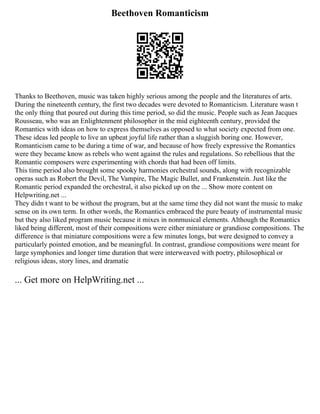 Beethoven Romanticism
Thanks to Beethoven, music was taken highly serious among the people and the literatures of arts.
During the nineteenth century, the first two decades were devoted to Romanticism. Literature wasn t
the only thing that poured out during this time period, so did the music. People such as Jean Jacques
Rousseau, who was an Enlightenment philosopher in the mid eighteenth century, provided the
Romantics with ideas on how to express themselves as opposed to what society expected from one.
These ideas led people to live an upbeat joyful life rather than a sluggish boring one. However,
Romanticism came to be during a time of war, and because of how freely expressive the Romantics
were they became know as rebels who went against the rules and regulations. So rebellious that the
Romantic composers were experimenting with chords that had been off limits.
This time period also brought some spooky harmonies orchestral sounds, along with recognizable
operas such as Robert the Devil, The Vampire, The Magic Bullet, and Frankenstein. Just like the
Romantic period expanded the orchestral, it also picked up on the ... Show more content on
Helpwriting.net ...
They didn t want to be without the program, but at the same time they did not want the music to make
sense on its own term. In other words, the Romantics embraced the pure beauty of instrumental music
but they also liked program music because it mixes in nonmusical elements. Although the Romantics
liked being different, most of their compositions were either miniature or grandiose compositions. The
difference is that miniature compositions were a few minutes longs, but were designed to convey a
particularly pointed emotion, and be meaningful. In contrast, grandiose compositions were meant for
large symphonies and longer time duration that were interweaved with poetry, philosophical or
religious ideas, story lines, and dramatic
... Get more on HelpWriting.net ...
 