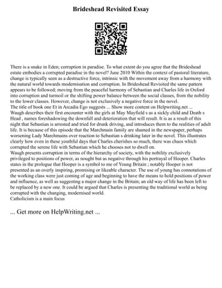 Brideshead Revisited Essay
There is a snake in Eden; corruption in paradise. To what extent do you agree that the Brideshead
estate embodies a corrupted paradise in the novel? June 2010 Within the context of pastoral literature,
change is typically seen as a destructive force, intrinsic with the movement away from a harmony with
the natural world towards modernisation and corruption. In Brideshead Revisited the same pattern
appears to be followed; moving from the peaceful harmony of Sebastian and Charles life in Oxford
into corruption and turmoil or the shifting power balance between the social classes, from the nobility
to the lower classes. However, change is not exclusively a negative force in the novel.
The title of book one Et in Arcadia Ego suggests ... Show more content on Helpwriting.net ...
Waugh describes their first encounter with the girls at May Mayfield s as a sickly child and Death s
Head , names foreshadowing the downfall and deterioration that will result. It is as a result of this
night that Sebastian is arrested and tried for drunk driving, and introduces them to the realities of adult
life. It is because of this episode that the Marchmain family are shamed in the newspaper, perhaps
worsening Lady Marchmains over reaction to Sebastian s drinking later in the novel. This illustrates
clearly how even in these youthful days that Charles cherishes so much, there was chaos which
corrupted the serene life with Sebastian which he chooses not to dwell on.
Waugh presents corruption in terms of the hierarchy of society, with the nobility exclusively
privileged to positions of power, as nought but as negative through his portrayal of Hooper. Charles
states in the prologue that Hooper is a symbol to me of Young Britain ; notably Hooper is not
presented as an overly inspiring, promising or likeable character. The use of young has connotations of
the working class were just coming of age and beginning to have the means to hold positions of power
and influence, as well as suggesting a major change in the Britain; an old way of life has been left to
be replaced by a new one. It could be argued that Charles is presenting the traditional world as being
corrupted with the changing, modernised world.
Catholicism is a main focus
... Get more on HelpWriting.net ...
 