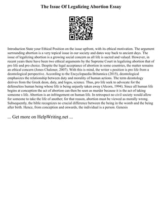 The Issue Of Legalizing Abortion Essay
Introduction State your Ethical Position on the issue upfront, with its ethical motivation. The argument
surrounding abortion is a very topical issue in our society and dates way back to ancient days. The
issue of legalizing abortion is a growing social concern as all life is sacred and valued. However, in
recent years there have been two ethical arguments by the Supreme Court in legalizing abortion that of
pro life and pro choice. Despite the legal acceptance of abortion in some countries, the matter remains
an ethical concern (Jones Chaloner, 2007). With this is mind, the writer s position is pro life from a
deontological perspective. According to the Encyclopaedia Britannica (2015), deontological
emphasizes the relationship between duty and morality of human actions. The term deontology
derives from the Greek deon, duty, and logos, science. Thus, pro life seek to advocate for the
defenseless human being whose life is being unjustly taken away (Alcorn, 1994). Since all human life
begins at conception the act of abortion can then be seen as murder because it is the act of taking
someone s life. Abortion is an infringement on human life. In retrospect no civil society would allow
for someone to take the life of another; for that reason, abortion must be viewed as morally wrong.
Subsequently, the bible recognizes no crucial difference between the being in the womb and the being
after birth. Hence, from conception and onwards, the individual is a person. Genesis
... Get more on HelpWriting.net ...
 