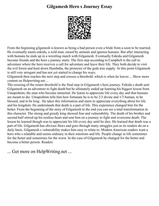 Gilgamesh Hero s Journey Essay
From the beginning gilgamesh is known as being a bad person even a bride from a soon to be married.
He eventually meets enkidu, a wild man, raised by animals and ignores humans. But after interacting
with humans he ends up in a wrestling match with Gilgamesh. Eventually Enkidu and Gilgamesh
become friends and the hero s journey starts. The first step according to Campbell is the call to
adventure where the hero receives a call for adventure and leave their life. They both decide to visit
the evil forest and hunt down Humbaba, the protector of the gods tree supply. At this point Gilgamesh
is still very arrogant and has not yet started to change his ways.
Gilgamesh then reaches the next step and crosses a threshold. which is when he leaves ... Show more
content on Helpwriting.net ...
The crossing of the return threshold is the final step in Gilgamesh s hero journey. Enkidu s death sent
Gilgamesh on an adventure to fight death but he ultimately ended up learning his biggest lesson from
Utnapishtim, the man who become immortal. He learns to appreciate life every day and that humans
are meant to die. Utnapishtim tells him how fortunate he is to be 2/3 divine and 1/3 human, to be
blessed, and to be king . He takes this information and starts to appreciate everything about his life
and his kingdom. He understands that death is a part of life. This experience changed him for the
better. From the beginning of the story of Gilgamesh to the end you can see a total transformation in
this character. The strong and greedy king showed fear and vulnerability. The death of his brother and
second half stirred up his restless heart and sent him on a journey to fight and overcome death. The
lesson he learned though was to appreciate his life every day until he dies. He learned that death was a
part of life. Gilgamesh has obvious flaws and goes through many struggles just as its readers do on a
daily basis. Gilgamesh s vulnerability makes him easy to relate to. Modern American readers want a
hero who s relatable and seems ordinary in their emotions and life. People change in life sometimes
for the better and sometimes for the worst. In the case of Gilgamesh he changed for the better and
become a better person. Readers
... Get more on HelpWriting.net ...
 