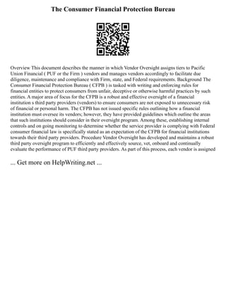 The Consumer Financial Protection Bureau
Overview This document describes the manner in which Vendor Oversight assigns tiers to Pacific
Union Financial ( PUF or the Firm ) vendors and manages vendors accordingly to facilitate due
diligence, maintenance and compliance with Firm, state, and Federal requirements. Background The
Consumer Financial Protection Bureau ( CFPB ) is tasked with writing and enforcing rules for
financial entities to protect consumers from unfair, deceptive or otherwise harmful practices by such
entities. A major area of focus for the CFPB is a robust and effective oversight of a financial
institution s third party providers (vendors) to ensure consumers are not exposed to unnecessary risk
of financial or personal harm. The CFPB has not issued specific rules outlining how a financial
institution must oversee its vendors; however, they have provided guidelines which outline the areas
that such institutions should consider in their oversight program. Among these, establishing internal
controls and on going monitoring to determine whether the service provider is complying with Federal
consumer financial law is specifically stated as an expectation of the CFPB for financial institutions
towards their third party providers. Procedure Vendor Oversight has developed and maintains a robust
third party oversight program to efficiently and effectively source, vet, onboard and continually
evaluate the performance of PUF third party providers. As part of this process, each vendor is assigned
... Get more on HelpWriting.net ...
 