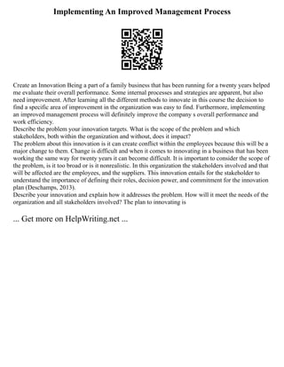 Implementing An Improved Management Process
Create an Innovation Being a part of a family business that has been running for a twenty years helped
me evaluate their overall performance. Some internal processes and strategies are apparent, but also
need improvement. After learning all the different methods to innovate in this course the decision to
find a specific area of improvement in the organization was easy to find. Furthermore, implementing
an improved management process will definitely improve the company s overall performance and
work efficiency.
Describe the problem your innovation targets. What is the scope of the problem and which
stakeholders, both within the organization and without, does it impact?
The problem about this innovation is it can create conflict within the employees because this will be a
major change to them. Change is difficult and when it comes to innovating in a business that has been
working the same way for twenty years it can become difficult. It is important to consider the scope of
the problem, is it too broad or is it nonrealistic. In this organization the stakeholders involved and that
will be affected are the employees, and the suppliers. This innovation entails for the stakeholder to
understand the importance of defining their roles, decision power, and commitment for the innovation
plan (Deschamps, 2013).
Describe your innovation and explain how it addresses the problem. How will it meet the needs of the
organization and all stakeholders involved? The plan to innovating is
... Get more on HelpWriting.net ...
 