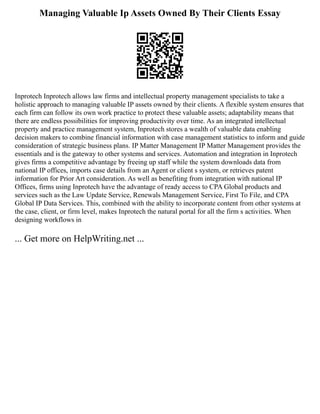 Managing Valuable Ip Assets Owned By Their Clients Essay
Inprotech Inprotech allows law firms and intellectual property management specialists to take a
holistic approach to managing valuable IP assets owned by their clients. A flexible system ensures that
each firm can follow its own work practice to protect these valuable assets; adaptability means that
there are endless possibilities for improving productivity over time. As an integrated intellectual
property and practice management system, Inprotech stores a wealth of valuable data enabling
decision makers to combine financial information with case management statistics to inform and guide
consideration of strategic business plans. IP Matter Management IP Matter Management provides the
essentials and is the gateway to other systems and services. Automation and integration in Inprotech
gives firms a competitive advantage by freeing up staff while the system downloads data from
national IP offices, imports case details from an Agent or client s system, or retrieves patent
information for Prior Art consideration. As well as benefiting from integration with national IP
Offices, firms using Inprotech have the advantage of ready access to CPA Global products and
services such as the Law Update Service, Renewals Management Service, First To File, and CPA
Global IP Data Services. This, combined with the ability to incorporate content from other systems at
the case, client, or firm level, makes Inprotech the natural portal for all the firm s activities. When
designing workflows in
... Get more on HelpWriting.net ...
 