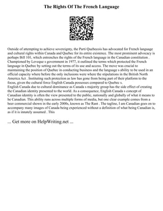 The Rights Of The French Language
Outside of attempting to achieve sovereignty, the Parti Quebecois has advocated for French language
and cultural rights within Canada and Quebec for its entire existence. The most prominent advocacy is
perhaps Bill 101, which entrenches the rights of the French language in the Canadian constitution .
Championed by Leveque s government in 1977, it outlined the terms which protected the French
language in Quebec by setting out the terms of its use and access. The move was crucial to
maintaining the position of Quebec in conducting business and the language s ability to be used in an
official capacity where before the only inclusions were where the stipulations in the British North
America Act . Instituting such protection as law has gone from being part of their platform to the
focus, given the cultural force English Canada possesses compared to Quebec s.
English Canada due to cultural dominance as Canada s majority group has the side effect of creating
the Canadian identity presented to the world. As a consequence, English Canada s concept of
Canadian identity is often the view presented to the public, nationally and globally of what it means to
be Canadian. This ability runs across multiple forms of media, but one clear example comes from a
beer commercial shown in the early 2000s, known as The Rant . The tagline, I am Canadian goes on to
accompany many images of Canada being experienced without a definition of what being Canadian is,
as if it is innately assumed . This
... Get more on HelpWriting.net ...
 