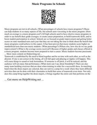 Music Programs In Schools
Music programs are not in all schools. (What percentages of schools have music programs?) Music
can help students in so many aspects of life, but schools aren t investing in the music program. (How
much on average is a music program cost?) All high schools need to have elective music programs in
order to see benefit their grade averages, to create career preparation, to build teamwork skills, and to
boost student participation in school. Schools are so focused on grade improvement and getting better
scores on state mandated tests each year that they are not taking the time to think about the benefit that
music programs could achieve in this aspect. It has been proven that music students score higher on
standardized tests than non music students. (What percentage?) (Where else, how else do we see grade
improvement?) (What is the average scores received?) Because of higher grades and classes offered in
a music program, students become more prepared to start a career. Music students become passionate
... Show more content on Helpwriting.net ...
Teamwork is established by the need to blend together and be on time with each other, as well as the
director. If one is not correct in the timing, all will fall apart and phasing or ripples will happen. This
will cause things to sound or look horrendous. If someone is off pitch, it will be noticed, and the
audience will not enjoy that performance. (What more can I say about friendship?) There are also
many team building exercises that are done when training in order for a successful show. In marching
band when the drum majors are selected, they are sent to a camp for a week where they learn different
activities that can be done with their classmates to build that sense of teamwork even more. Not only
does this camp bring together the drum majors, it brings together the entire unit that performs on the
... Get more on HelpWriting.net ...
 