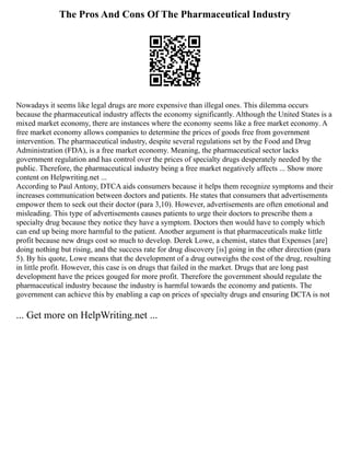 The Pros And Cons Of The Pharmaceutical Industry
Nowadays it seems like legal drugs are more expensive than illegal ones. This dilemma occurs
because the pharmaceutical industry affects the economy significantly. Although the United States is a
mixed market economy, there are instances where the economy seems like a free market economy. A
free market economy allows companies to determine the prices of goods free from government
intervention. The pharmaceutical industry, despite several regulations set by the Food and Drug
Administration (FDA), is a free market economy. Meaning, the pharmaceutical sector lacks
government regulation and has control over the prices of specialty drugs desperately needed by the
public. Therefore, the pharmaceutical industry being a free market negatively affects ... Show more
content on Helpwriting.net ...
According to Paul Antony, DTCA aids consumers because it helps them recognize symptoms and their
increases communication between doctors and patients. He states that consumers that advertisements
empower them to seek out their doctor (para 3,10). However, advertisements are often emotional and
misleading. This type of advertisements causes patients to urge their doctors to prescribe them a
specialty drug because they notice they have a symptom. Doctors then would have to comply which
can end up being more harmful to the patient. Another argument is that pharmaceuticals make little
profit because new drugs cost so much to develop. Derek Lowe, a chemist, states that Expenses [are]
doing nothing but rising, and the success rate for drug discovery [is] going in the other direction (para
5). By his quote, Lowe means that the development of a drug outweighs the cost of the drug, resulting
in little profit. However, this case is on drugs that failed in the market. Drugs that are long past
development have the prices gouged for more profit. Therefore the government should regulate the
pharmaceutical industry because the industry is harmful towards the economy and patients. The
government can achieve this by enabling a cap on prices of specialty drugs and ensuring DCTA is not
... Get more on HelpWriting.net ...
 