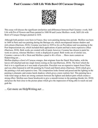 Paul Cezanne s Still Life With Bowl Of Curacao Oranges
This essay will discuss the significant similarities and differences between Paul Cézanne s work, Still
Life with Pot of Flowers and Pears painted in 1880 90 and Louise Moillon s work, Still Life with
Bowl of Curaçao Oranges painted in 1634.
Although both painters were born in France, they were painting during time periods. Moillon was born
in 1609 in Paris and was painting during the Baroque era, which encompassed intense shadow and
rich colours (Harrison, 2010). Cezanne was born in 1839 in Aix en Providence and was paining in the
Post Impressionism era, which included thick applications of paint and had a more expressive effect
(Harrison, 2010). Both works are created with oil paint, however, Cezanne has chosen to paint his
work on canvas, whereas Moillon s work is displayed on panel. Both works are of similar size,
Cezanne s canvas is 46 x 56cm and Moillon s panel is 46 x 65cm. ... Show more content on
Helpwriting.net ...
Moillon displays a bowl of Curacao oranges, that originate from the Dutch West Indies, with the
leaves still attached and one single lemon resting on the top (Harrison, 2010). The bowl which the
fruit is in is significant as it was made of porcelain. Porcelain was an expensive import from China
and was often featured in still life painting by French and Dutch artists (Harrison, 2010) which give
the painting a rich and expensive tone. The composition looks formal and posed and the lighting in the
painting is dramatic and creates harsh shadows which gives a more realistic feel. This painting has a
wide tonal range as there are strong contrasts between the lightest and darkest parts which creates a
strong effect. Moillon uses linear brushwork to give a smooth texture to the painting (Inside Art, 2010)
and poses the fruit close to the picture plane which give the impression of being able to reach out and
grab the
... Get more on HelpWriting.net ...
 