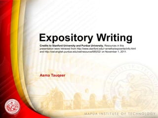 Expository Writing
Credits to Stanford University and Purdue University. Resources in this
presentation were retrieved from http://www.stanford.edu/~arnetha/expowrite/info.html
and http://owl.english.purdue.edu/owl/resource/685/02/ on November 1, 2011.
Asma Tauqeer
 