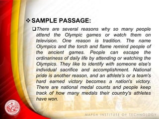 SAMPLE PASSAGE:
 There are several reasons why so many people
  attend the Olympic games or watch them on
  television. One reason is tradition. The name
  Olympics and the torch and flame remind people of
  the ancient games. People can escape the
  ordinariness of daily life by attending or watching the
  Olympics. They like to identify with someone else's
  individual sacrifice and accomplishment. National
  pride is another reason, and an athlete's or a team's
  hard earned victory becomes a nation's victory.
  There are national medal counts and people keep
  track of how many medals their country's athletes
  have won.
 