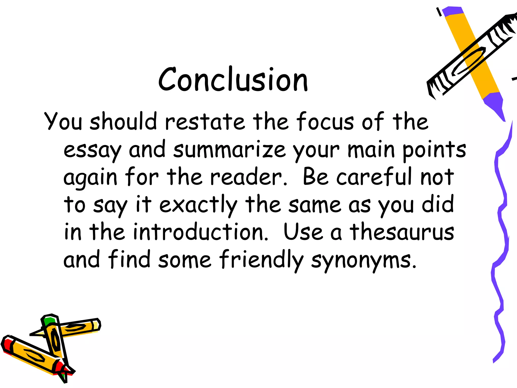 Conclusion
You should restate the focus of the
 essay and summarize your main points
 again for the reader. Be careful not
 to say it exactly the same as you did
 in the introduction. Use a thesaurus
 and find some friendly synonyms.
 
