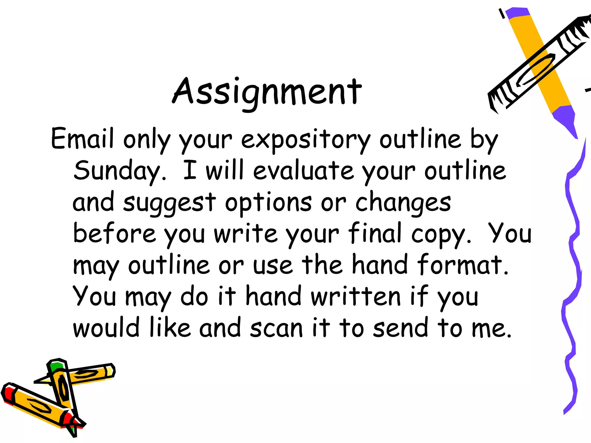 Assignment
Email only your expository outline by
 Sunday. I will evaluate your outline
 and suggest options or changes
 before you write your final copy. You
 may outline or use the hand format.
 You may do it hand written if you
 would like and scan it to send to me.
 