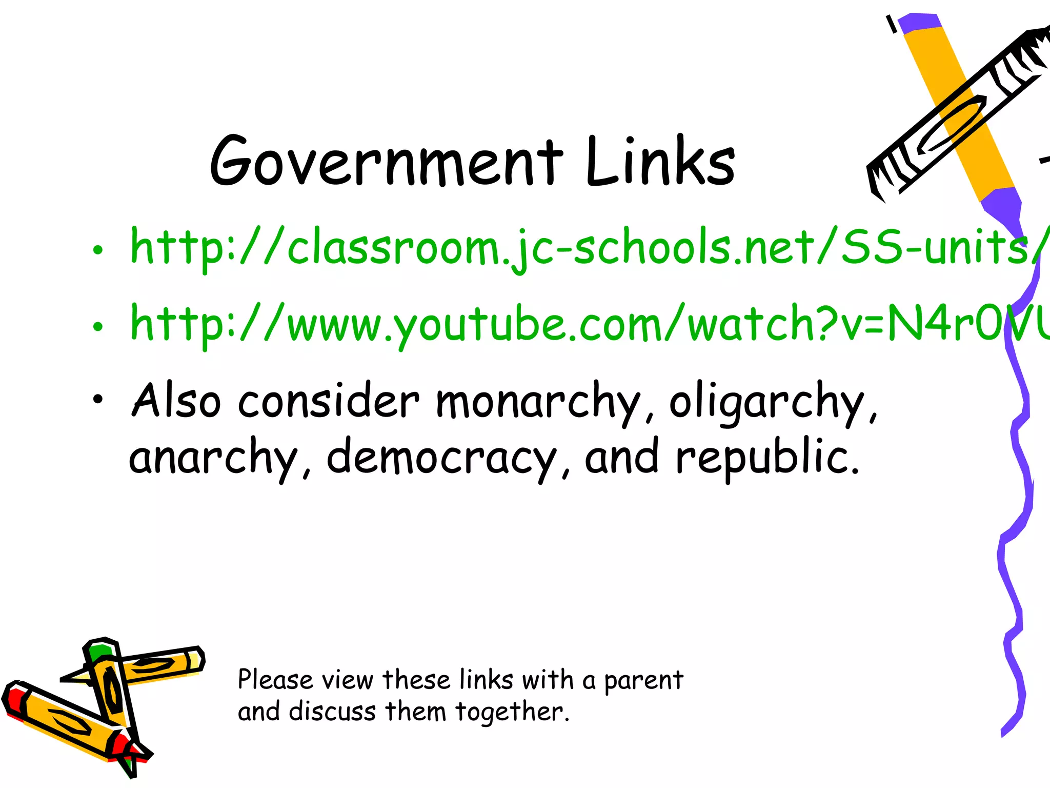 Government Links
• http://classroom.jc-schools.net/SS-units/
• http://www.youtube.com/watch?v=N4r0VU
• Also consider monarchy, oligarchy,
  anarchy, democracy, and republic.



      Please view these links with a parent
      and discuss them together.
 