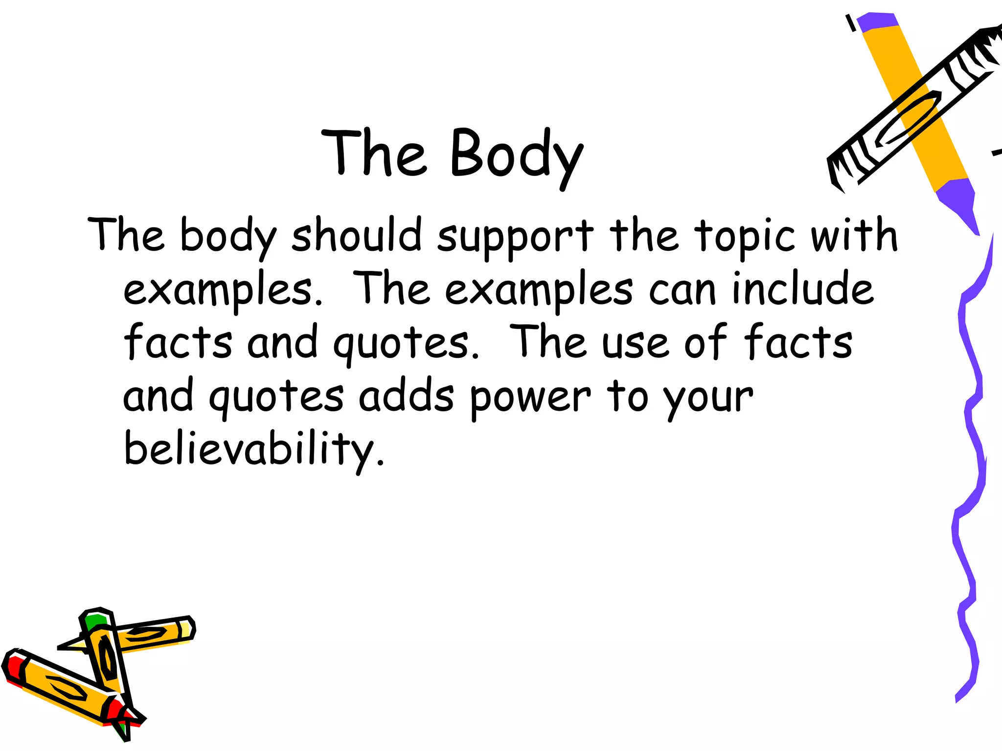 The Body
The body should support the topic with
 examples. The examples can include
 facts and quotes. The use of facts
 and quotes adds power to your
 believability.
 