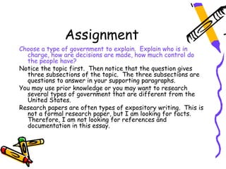 Assignment
Choose a type of government to explain. Explain who is in
  charge, how are decisions are made, how much control do
  the people have?
Notice the topic first. Then notice that the question gives
  three subsections of the topic. The three subsections are
  questions to answer in your supporting paragraphs.
You may use prior knowledge or you may want to research
  several types of government that are different from the
  United States.
Research papers are often types of expository writing. This is
  not a formal research paper, but I am looking for facts.
  Therefore, I am not looking for references and
  documentation in this essay.
 
