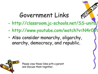Government Links
• http://classroom.jc-schools.net/SS-units/
• http://www.youtube.com/watch?v=N4r0VU
• Also consider monarchy, oligarchy,
  anarchy, democracy, and republic.



      Please view these links with a parent
      and discuss them together.
 