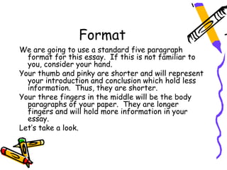 Format
We are going to use a standard five paragraph
  format for this essay. If this is not familiar to
  you, consider your hand.
Your thumb and pinky are shorter and will represent
  your introduction and conclusion which hold less
  information. Thus, they are shorter.
Your three fingers in the middle will be the body
  paragraphs of your paper. They are longer
  fingers and will hold more information in your
  essay.
Let’s take a look.
 