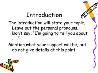 Introduction
The introduction will state your topic.
 Leave out the personal pronouns.
 Don’t say, “I’m going to tell you about
 . . .”
Mention what your support will be, but
 do not give details at this point.
 