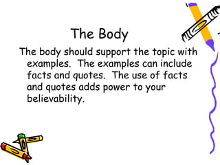 The Body
The body should support the topic with
 examples. The examples can include
 facts and quotes. The use of facts
 and quotes adds power to your
 believability.
 